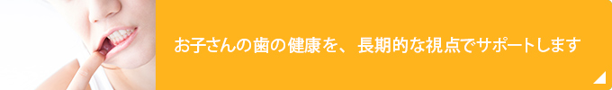 お子さんの歯の健康を、長期的な視点でサポートします