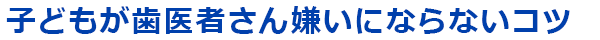 子どもが歯医者さん嫌いにならないコツ