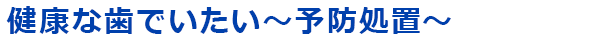 健康な歯でいたい～予防処置～